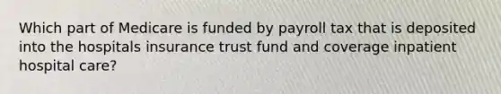 Which part of Medicare is funded by payroll tax that is deposited into the hospitals insurance trust fund and coverage inpatient hospital care?