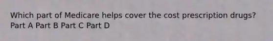 Which part of Medicare helps cover the cost prescription drugs? Part A Part B Part C Part D