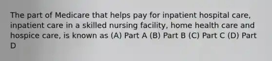 The part of Medicare that helps pay for inpatient hospital care, inpatient care in a skilled nursing facility, home health care and hospice care, is known as (A) Part A (B) Part B (C) Part C (D) Part D