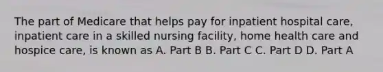 The part of Medicare that helps pay for inpatient hospital care, inpatient care in a skilled nursing facility, home health care and hospice care, is known as A. Part B B. Part C C. Part D D. Part A