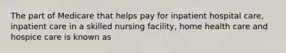 The part of Medicare that helps pay for inpatient hospital care, inpatient care in a skilled nursing facility, home health care and hospice care is known as