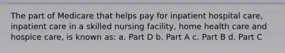 The part of Medicare that helps pay for inpatient hospital care, inpatient care in a skilled nursing facility, home health care and hospice care, is known as: a. Part D b. Part A c. Part B d. Part C