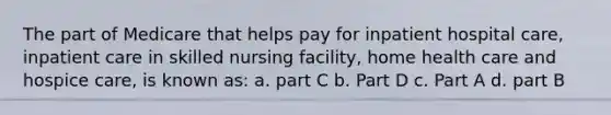 The part of Medicare that helps pay for inpatient hospital care, inpatient care in skilled nursing facility, home health care and hospice care, is known as: a. part C b. Part D c. Part A d. part B