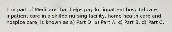 The part of Medicare that helps pay for inpatient hospital care, inpatient care in a skilled nursing facility, home health care and hospice care, is known as a) Part D. b) Part A. c) Part B. d) Part C.