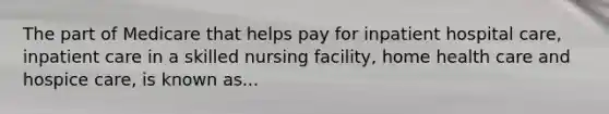 The part of Medicare that helps pay for inpatient hospital care, inpatient care in a skilled nursing facility, home health care and hospice care, is known as...