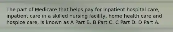 The part of Medicare that helps pay for inpatient hospital care, inpatient care in a skilled nursing facility, home health care and hospice care, is known as A Part B. B Part C. C Part D. D Part A.