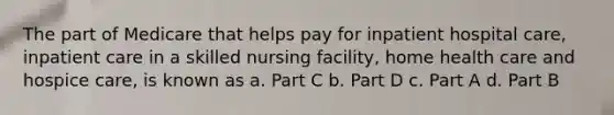 The part of Medicare that helps pay for inpatient hospital care, inpatient care in a skilled nursing facility, home health care and hospice care, is known as a. Part C b. Part D c. Part A d. Part B