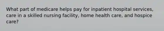 What part of medicare helps pay for inpatient hospital services, care in a skilled nursing facility, home health care, and hospice care?