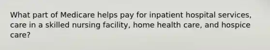 What part of Medicare helps pay for inpatient hospital services, care in a skilled nursing facility, home health care, and hospice care?