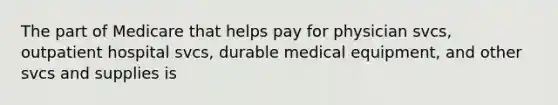 The part of Medicare that helps pay for physician svcs, outpatient hospital svcs, durable medical equipment, and other svcs and supplies is