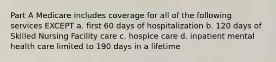 Part A Medicare includes coverage for all of the following services EXCEPT a. first 60 days of hospitalization b. 120 days of Skilled Nursing Facility care c. hospice care d. inpatient mental health care limited to 190 days in a lifetime