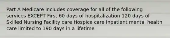 Part A Medicare includes coverage for all of the following services EXCEPT First 60 days of hospitalization 120 days of Skilled Nursing Facility care Hospice care Inpatient mental health care limited to 190 days in a lifetime