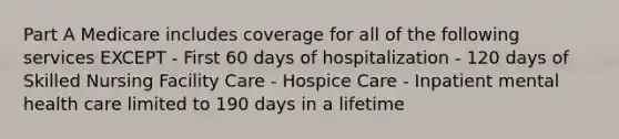 Part A Medicare includes coverage for all of the following services EXCEPT - First 60 days of hospitalization - 120 days of Skilled Nursing Facility Care - Hospice Care - Inpatient mental health care limited to 190 days in a lifetime