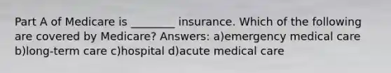 Part A of Medicare is ________ insurance. Which of the following are covered by Medicare? Answers: a)emergency medical care b)long-term care c)hospital d)acute medical care