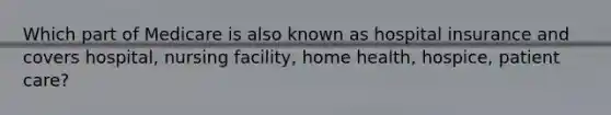 Which part of Medicare is also known as hospital insurance and covers hospital, nursing facility, home health, hospice, patient care?