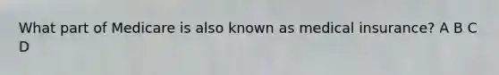 What part of Medicare is also known as medical insurance? A B C D