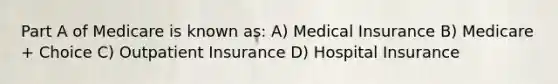 Part A of Medicare is known as: A) Medical Insurance B) Medicare + Choice C) Outpatient Insurance D) Hospital Insurance