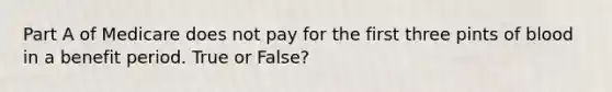 Part A of Medicare does not pay for the first three pints of blood in a benefit period. True or False?