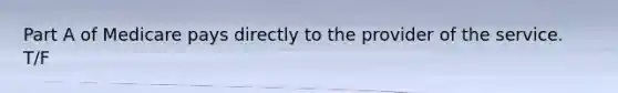 Part A of Medicare pays directly to the provider of the service. T/F