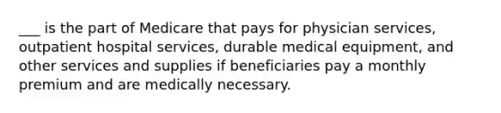 ___ is the part of Medicare that pays for physician services, outpatient hospital services, durable medical equipment, and other services and supplies if beneficiaries pay a monthly premium and are medically necessary.