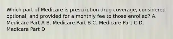 Which part of Medicare is prescription drug coverage, considered optional, and provided for a monthly fee to those enrolled? A. Medicare Part A B. Medicare Part B C. Medicare Part C D. Medicare Part D