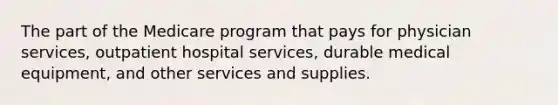 The part of the Medicare program that pays for physician services, outpatient hospital services, durable medical equipment, and other services and supplies.