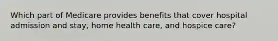 Which part of Medicare provides benefits that cover hospital admission and stay, home health care, and hospice care?