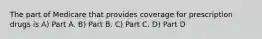 The part of Medicare that provides coverage for prescription drugs is A) Part A. B) Part B. C) Part C. D) Part D