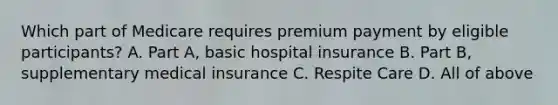 Which part of Medicare requires premium payment by eligible participants? A. Part A, basic hospital insurance B. Part B, supplementary medical insurance C. Respite Care D. All of above