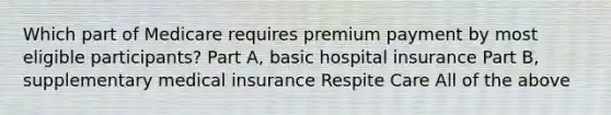 Which part of Medicare requires premium payment by most eligible participants? Part A, basic hospital insurance Part B, supplementary medical insurance Respite Care All of the above