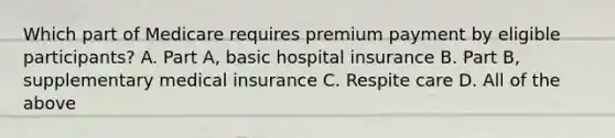 Which part of Medicare requires premium payment by eligible participants? A. Part A, basic hospital insurance B. Part B, supplementary medical insurance C. Respite care D. All of the above