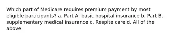 Which part of Medicare requires premium payment by most eligible participants? a. Part A, basic hospital insurance b. Part B, supplementary medical insurance c. Respite care d. All of the above