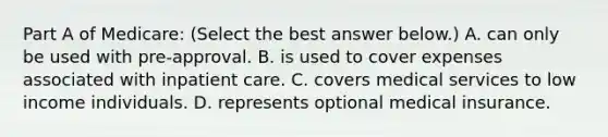 Part A of​ Medicare: ​(Select the best answer​ below.) A. can only be used with​ pre-approval. B. is used to cover expenses associated with inpatient care. C. covers medical services to low income individuals. D. represents optional medical insurance.