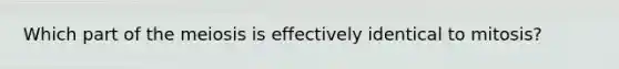 Which part of the meiosis is effectively identical to mitosis?