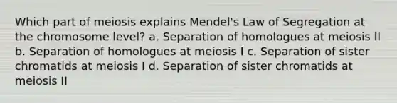 Which part of meiosis explains Mendel's Law of Segregation at the chromosome level? a. Separation of homologues at meiosis II b. Separation of homologues at meiosis I c. Separation of sister chromatids at meiosis I d. Separation of sister chromatids at meiosis II