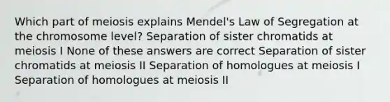 Which part of meiosis explains Mendel's Law of Segregation at the chromosome level? Separation of sister chromatids at meiosis I None of these answers are correct Separation of sister chromatids at meiosis II Separation of homologues at meiosis I Separation of homologues at meiosis II