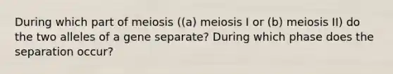 During which part of meiosis ((a) meiosis I or (b) meiosis II) do the two alleles of a gene separate? During which phase does the separation occur?