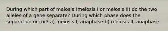 During which part of meiosis (meiosis I or meiosis II) do the two alleles of a gene separate? During which phase does the separation occur? a) meiosis I, anaphase b) meiosis II, anaphase