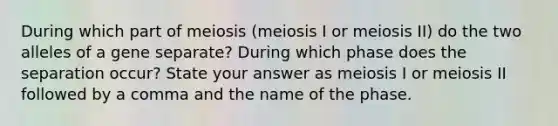 During which part of meiosis (meiosis I or meiosis II) do the two alleles of a gene separate? During which phase does the separation occur? State your answer as meiosis I or meiosis II followed by a comma and the name of the phase.