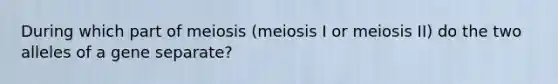 During which part of meiosis (meiosis I or meiosis II) do the two alleles of a gene separate?