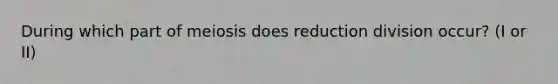 During which part of meiosis does reduction division occur? (I or II)