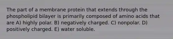 The part of a membrane protein that extends through the phospholipid bilayer is primarily composed of amino acids that are A) highly polar. B) negatively charged. C) nonpolar. D) positively charged. E) water soluble.