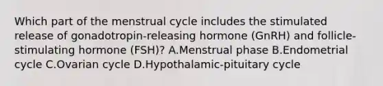 Which part of the menstrual cycle includes the stimulated release of gonadotropin-releasing hormone (GnRH) and follicle-stimulating hormone (FSH)? A.Menstrual phase B.Endometrial cycle C.Ovarian cycle D.Hypothalamic-pituitary cycle