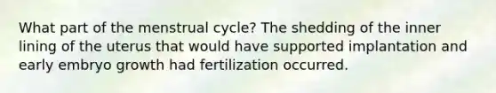 What part of the menstrual cycle? The shedding of the inner lining of the uterus that would have supported implantation and early embryo growth had fertilization occurred.