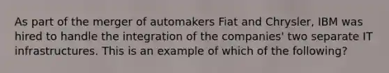 As part of the merger of automakers Fiat and Chrysler, IBM was hired to handle the integration of the companies' two separate IT infrastructures. This is an example of which of the following?