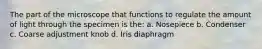 The part of the microscope that functions to regulate the amount of light through the specimen is the: a. Nosepiece b. Condenser c. Coarse adjustment knob d. Iris diaphragm