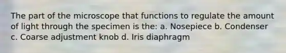 The part of the microscope that functions to regulate the amount of light through the specimen is the: a. Nosepiece b. Condenser c. Coarse adjustment knob d. Iris diaphragm