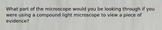 What part of the microscope would you be looking through if you were using a compound light microscope to view a piece of evidence?