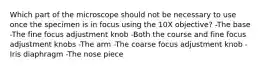 Which part of the microscope should not be necessary to use once the specimen is in focus using the 10X objective? -The base -The fine focus adjustment knob -Both the course and fine focus adjustment knobs -The arm -The coarse focus adjustment knob -Iris diaphragm -The nose piece