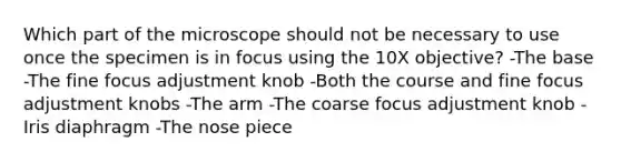 Which part of the microscope should not be necessary to use once the specimen is in focus using the 10X objective? -The base -The fine focus adjustment knob -Both the course and fine focus adjustment knobs -The arm -The coarse focus adjustment knob -Iris diaphragm -The nose piece